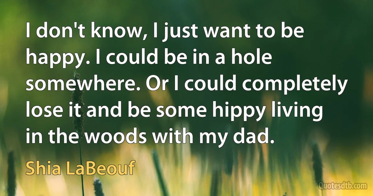 I don't know, I just want to be happy. I could be in a hole somewhere. Or I could completely lose it and be some hippy living in the woods with my dad. (Shia LaBeouf)