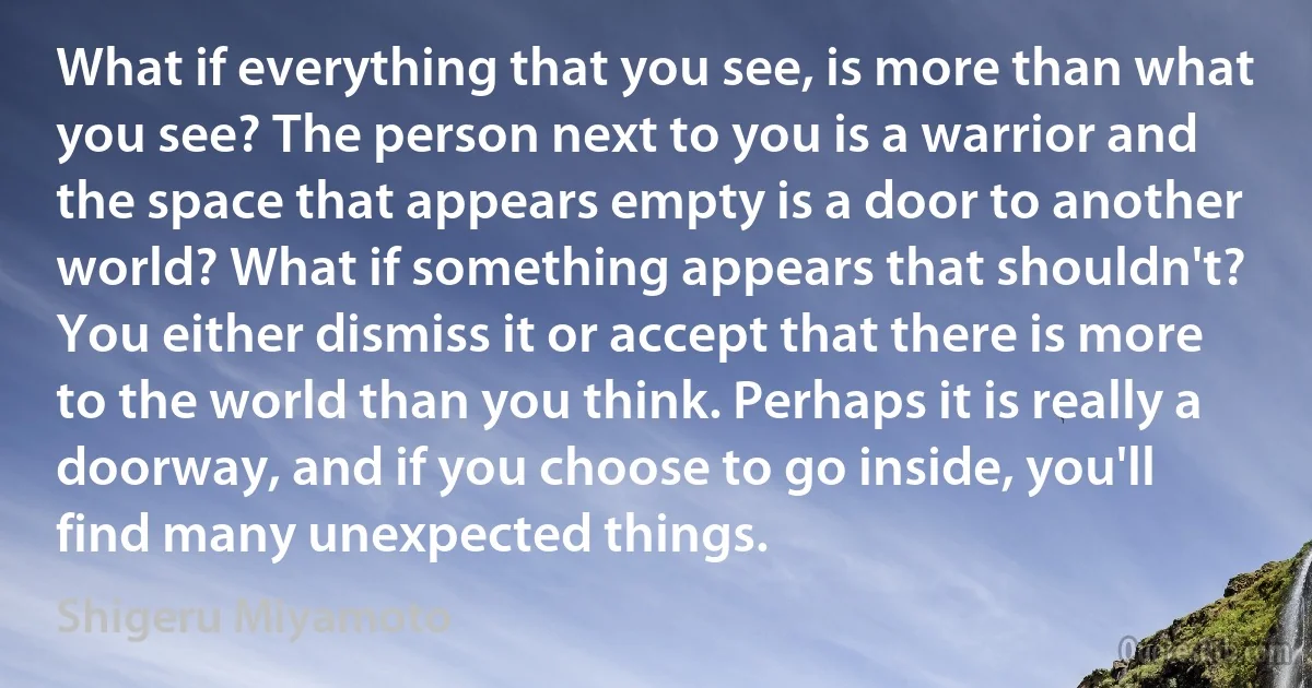 What if everything that you see, is more than what you see? The person next to you is a warrior and the space that appears empty is a door to another world? What if something appears that shouldn't? You either dismiss it or accept that there is more to the world than you think. Perhaps it is really a doorway, and if you choose to go inside, you'll find many unexpected things. (Shigeru Miyamoto)