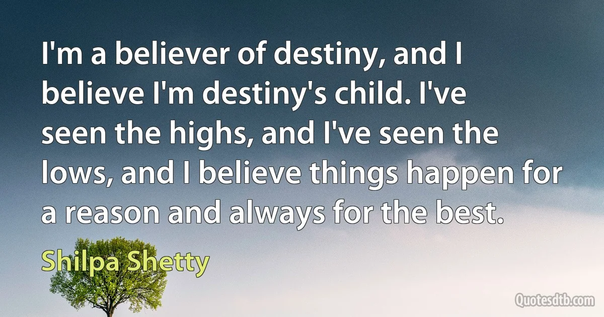 I'm a believer of destiny, and I believe I'm destiny's child. I've seen the highs, and I've seen the lows, and I believe things happen for a reason and always for the best. (Shilpa Shetty)