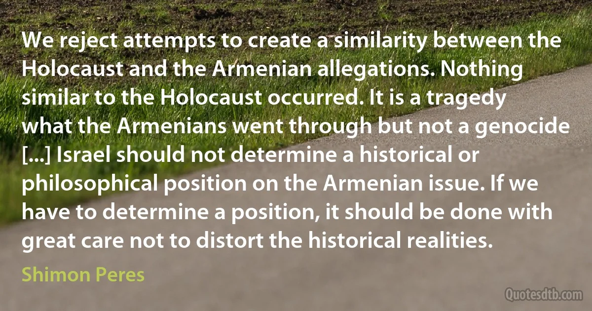 We reject attempts to create a similarity between the Holocaust and the Armenian allegations. Nothing similar to the Holocaust occurred. It is a tragedy what the Armenians went through but not a genocide [...] Israel should not determine a historical or philosophical position on the Armenian issue. If we have to determine a position, it should be done with great care not to distort the historical realities. (Shimon Peres)