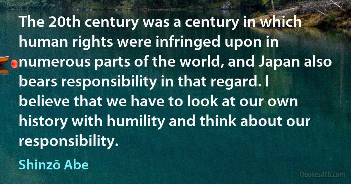 The 20th century was a century in which human rights were infringed upon in numerous parts of the world, and Japan also bears responsibility in that regard. I believe that we have to look at our own history with humility and think about our responsibility. (Shinzō Abe)