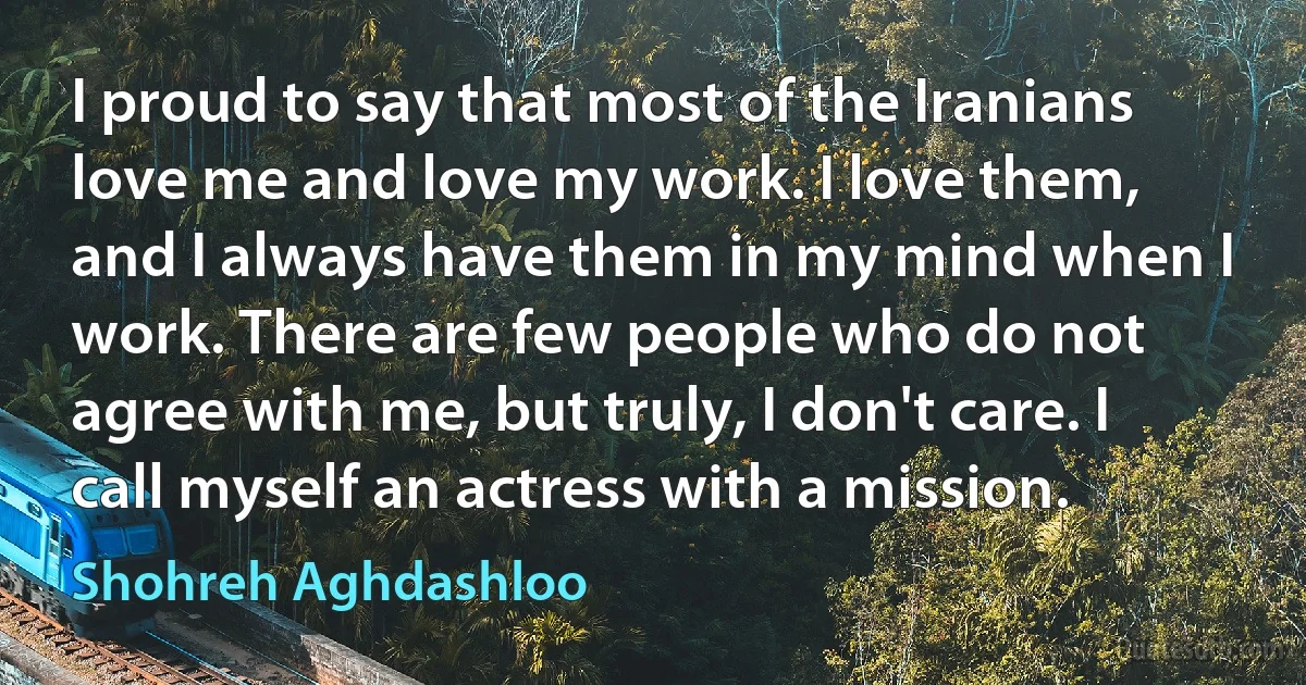 I proud to say that most of the Iranians love me and love my work. I love them, and I always have them in my mind when I work. There are few people who do not agree with me, but truly, I don't care. I call myself an actress with a mission. (Shohreh Aghdashloo)