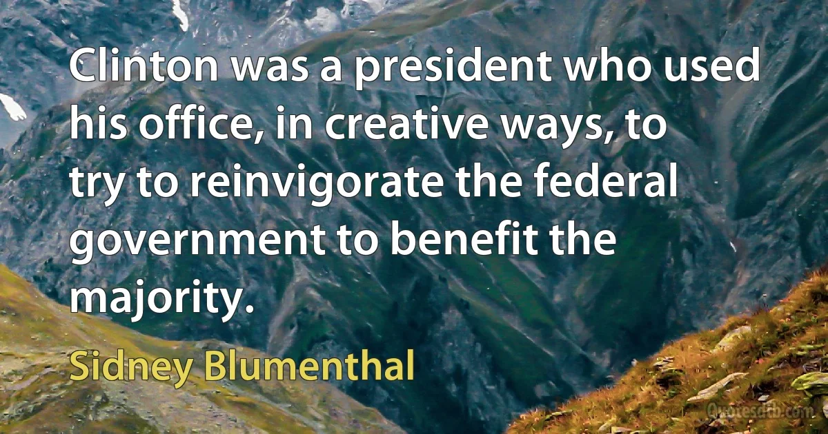 Clinton was a president who used his office, in creative ways, to try to reinvigorate the federal government to benefit the majority. (Sidney Blumenthal)