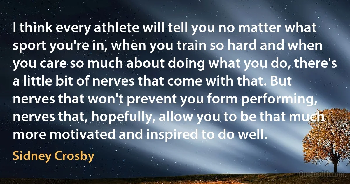 I think every athlete will tell you no matter what sport you're in, when you train so hard and when you care so much about doing what you do, there's a little bit of nerves that come with that. But nerves that won't prevent you form performing, nerves that, hopefully, allow you to be that much more motivated and inspired to do well. (Sidney Crosby)