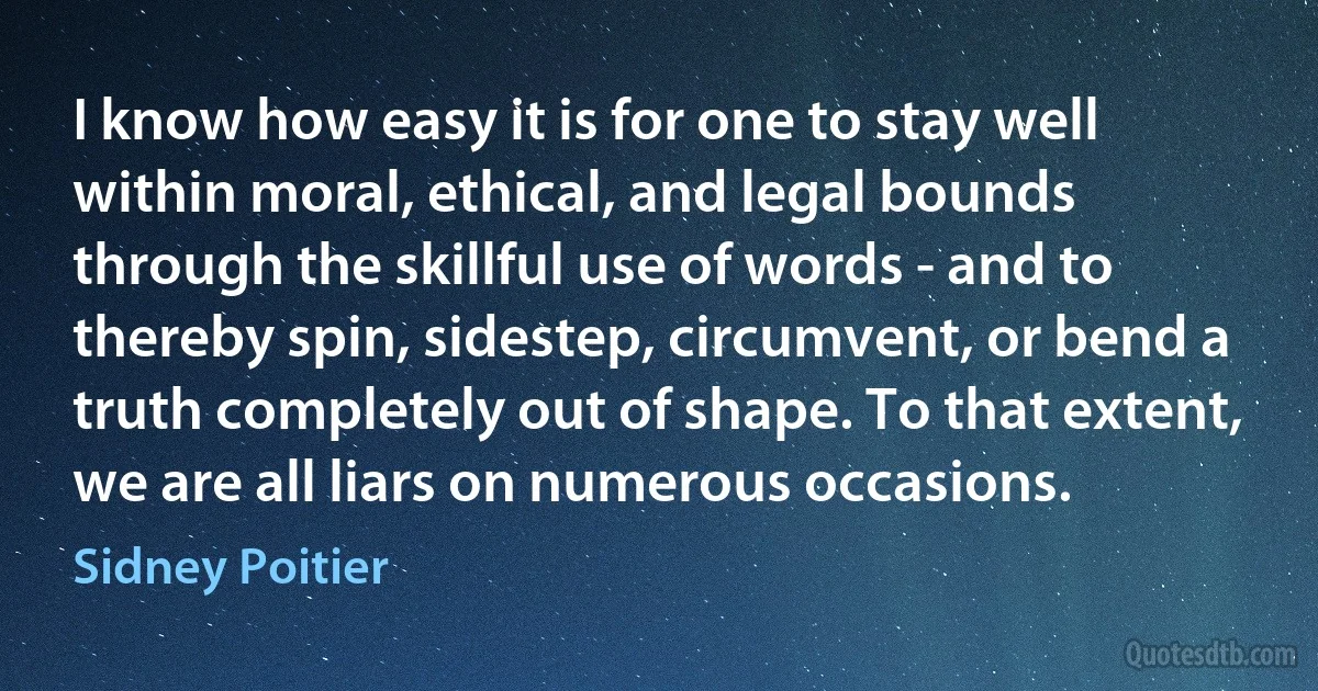 I know how easy it is for one to stay well within moral, ethical, and legal bounds through the skillful use of words - and to thereby spin, sidestep, circumvent, or bend a truth completely out of shape. To that extent, we are all liars on numerous occasions. (Sidney Poitier)