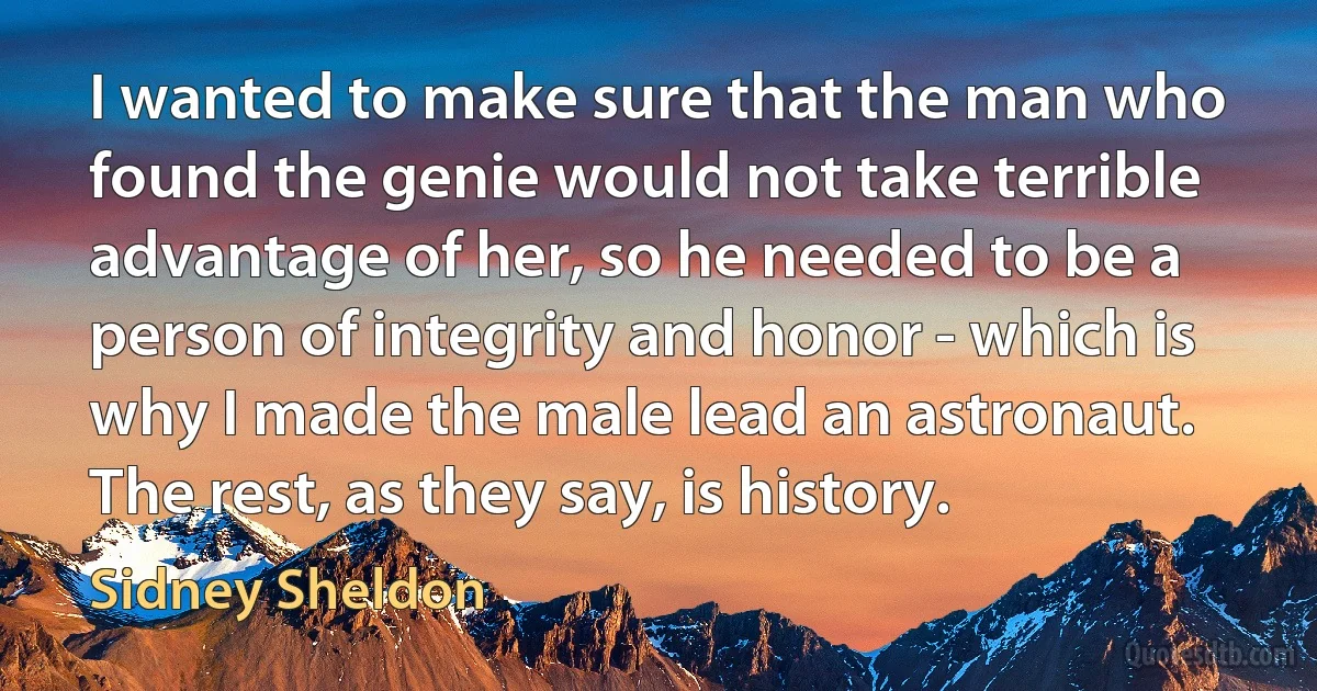 I wanted to make sure that the man who found the genie would not take terrible advantage of her, so he needed to be a person of integrity and honor - which is why I made the male lead an astronaut. The rest, as they say, is history. (Sidney Sheldon)