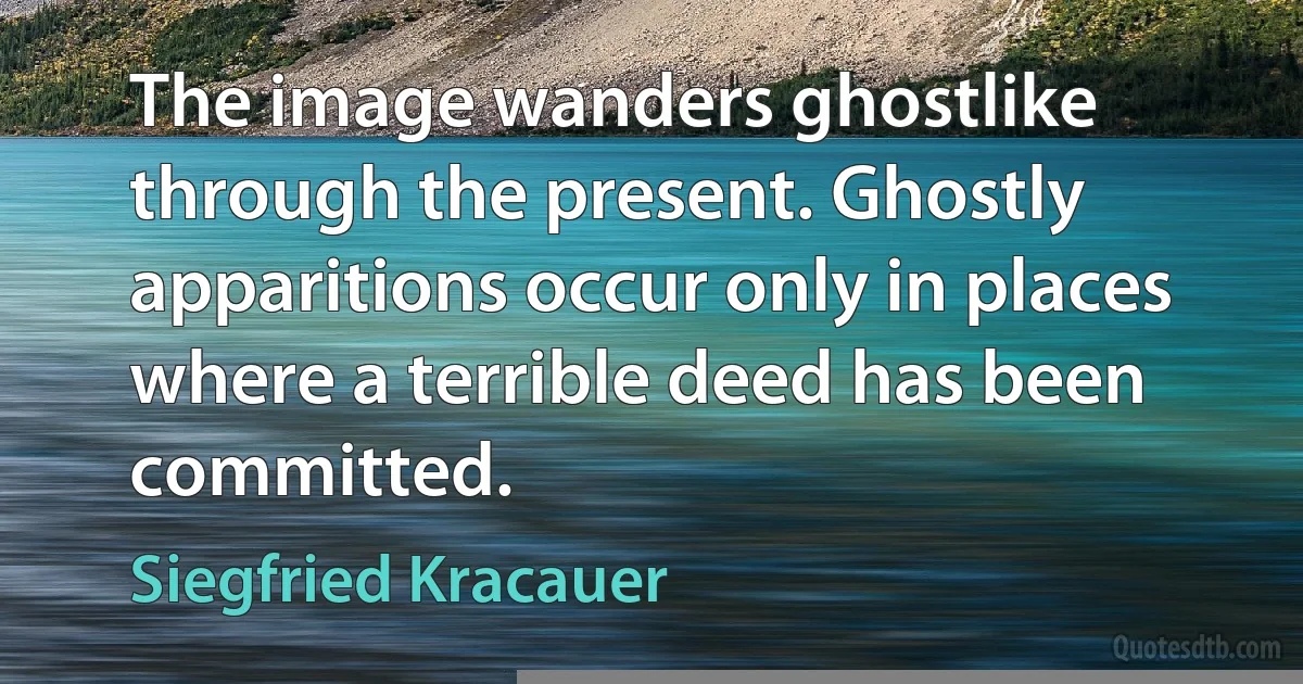 The image wanders ghostlike through the present. Ghostly apparitions occur only in places where a terrible deed has been committed. (Siegfried Kracauer)