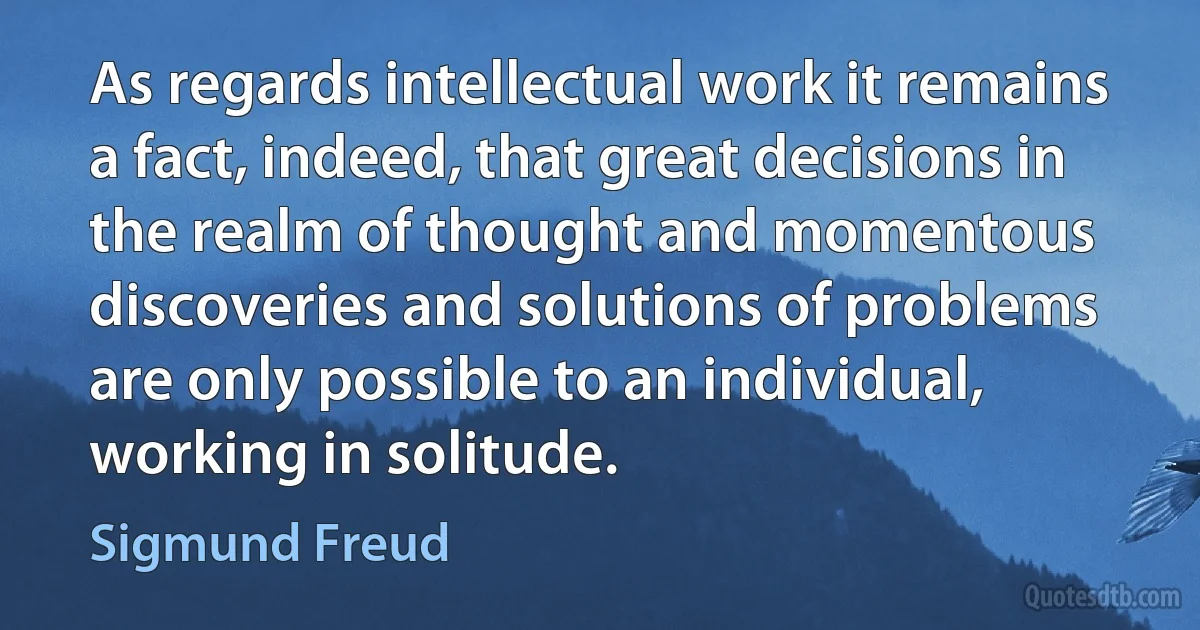 As regards intellectual work it remains a fact, indeed, that great decisions in the realm of thought and momentous discoveries and solutions of problems are only possible to an individual, working in solitude. (Sigmund Freud)