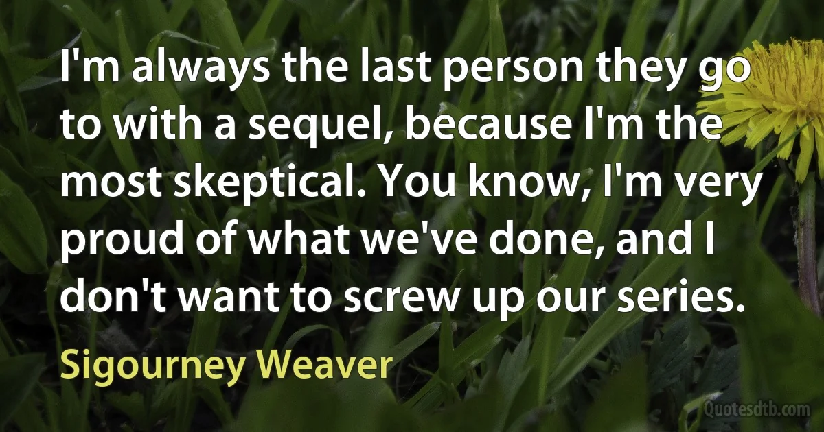 I'm always the last person they go to with a sequel, because I'm the most skeptical. You know, I'm very proud of what we've done, and I don't want to screw up our series. (Sigourney Weaver)