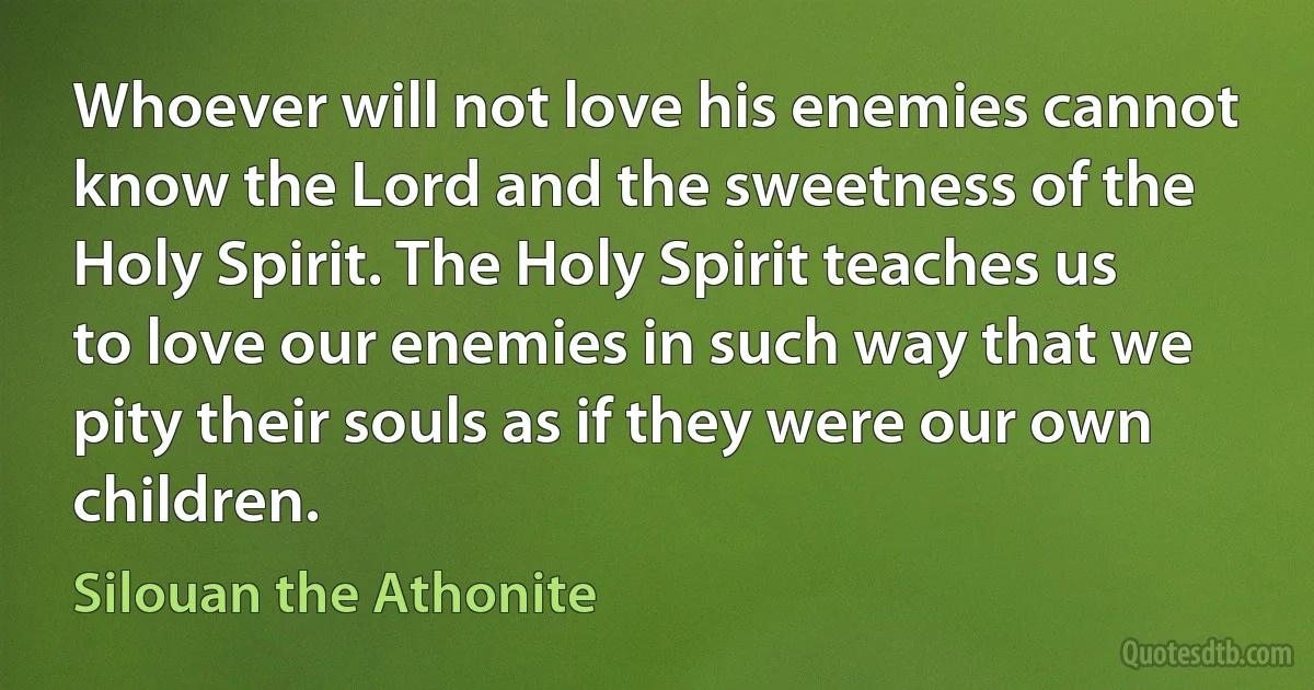 Whoever will not love his enemies cannot know the Lord and the sweetness of the Holy Spirit. The Holy Spirit teaches us to love our enemies in such way that we pity their souls as if they were our own children. (Silouan the Athonite)