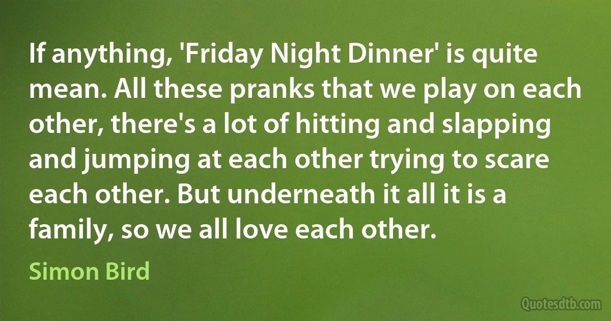 If anything, 'Friday Night Dinner' is quite mean. All these pranks that we play on each other, there's a lot of hitting and slapping and jumping at each other trying to scare each other. But underneath it all it is a family, so we all love each other. (Simon Bird)