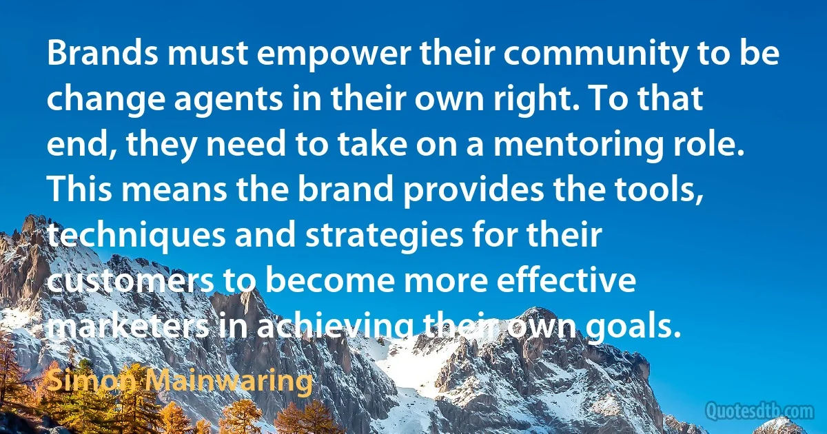 Brands must empower their community to be change agents in their own right. To that end, they need to take on a mentoring role. This means the brand provides the tools, techniques and strategies for their customers to become more effective marketers in achieving their own goals. (Simon Mainwaring)