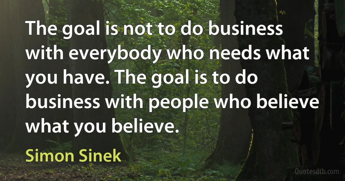 The goal is not to do business with everybody who needs what you have. The goal is to do business with people who believe what you believe. (Simon Sinek)