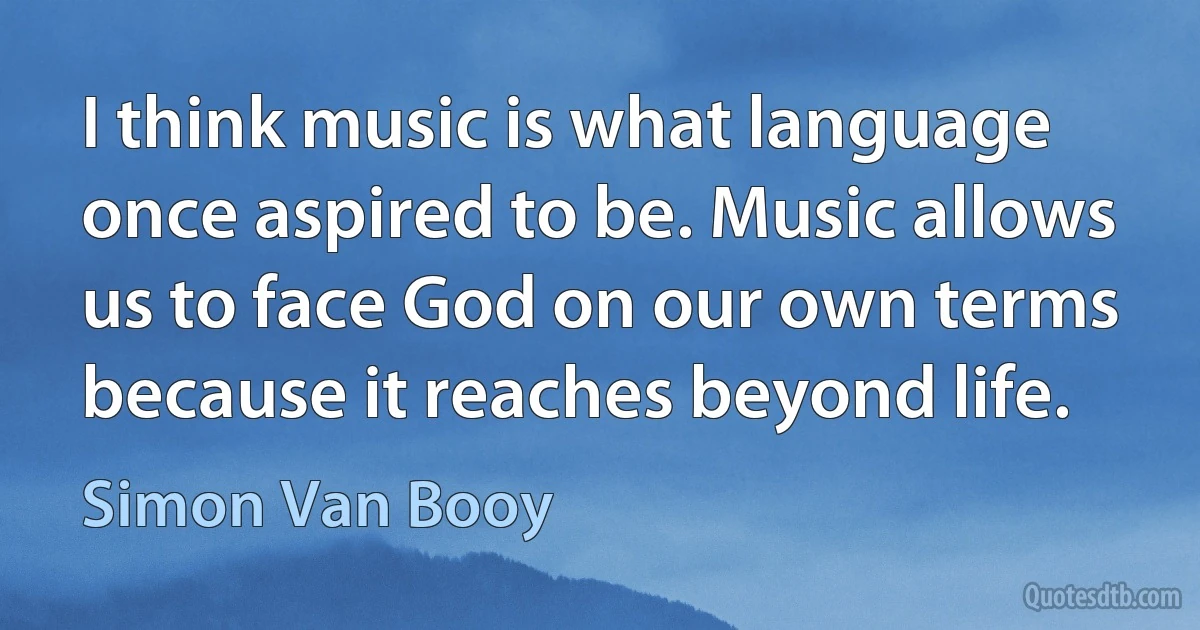 I think music is what language once aspired to be. Music allows us to face God on our own terms because it reaches beyond life. (Simon Van Booy)