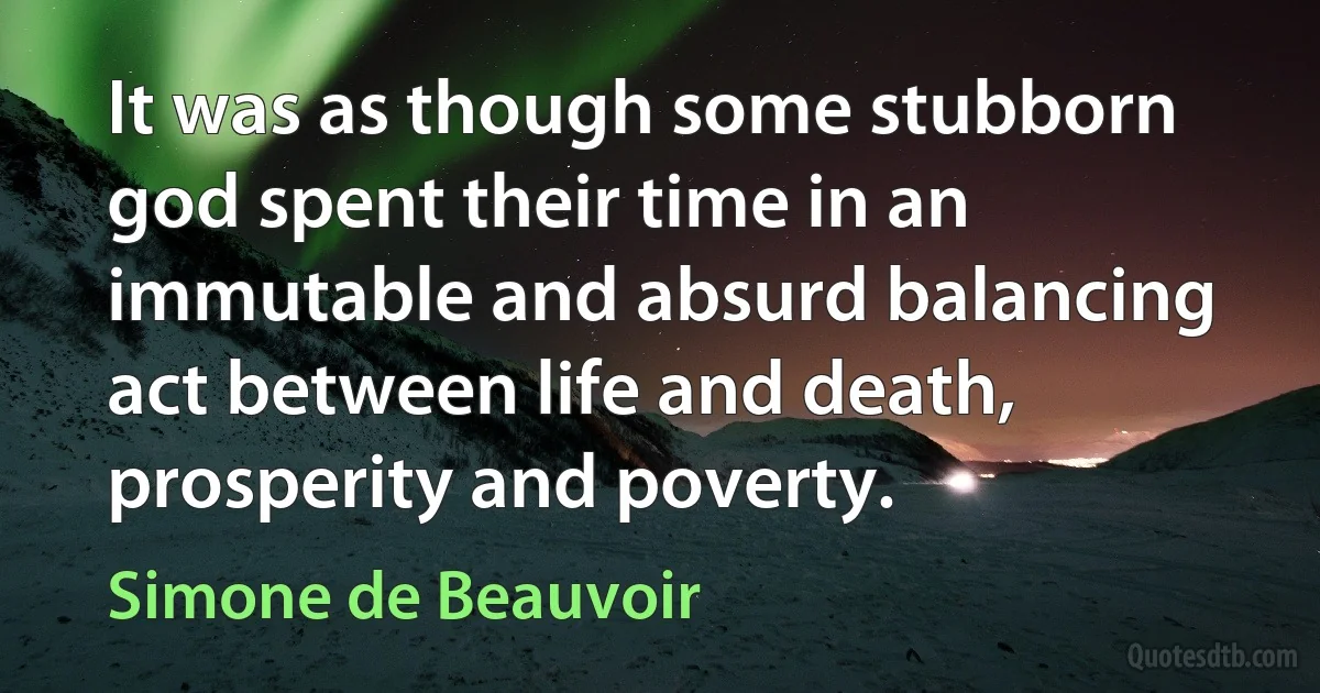 It was as though some stubborn god spent their time in an immutable and absurd balancing act between life and death, prosperity and poverty. (Simone de Beauvoir)