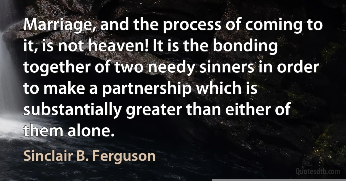 Marriage, and the process of coming to it, is not heaven! It is the bonding together of two needy sinners in order to make a partnership which is substantially greater than either of them alone. (Sinclair B. Ferguson)