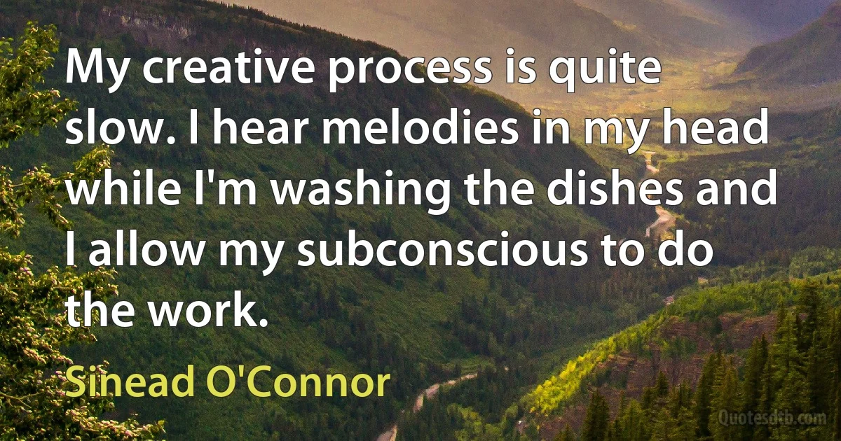 My creative process is quite slow. I hear melodies in my head while I'm washing the dishes and I allow my subconscious to do the work. (Sinead O'Connor)