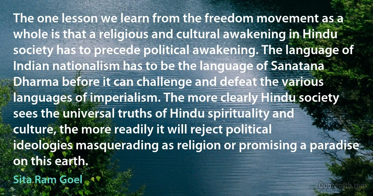 The one lesson we learn from the freedom movement as a whole is that a religious and cultural awakening in Hindu society has to precede political awakening. The language of Indian nationalism has to be the language of Sanatana Dharma before it can challenge and defeat the various languages of imperialism. The more clearly Hindu society sees the universal truths of Hindu spirituality and culture, the more readily it will reject political ideologies masquerading as religion or promising a paradise on this earth. (Sita Ram Goel)