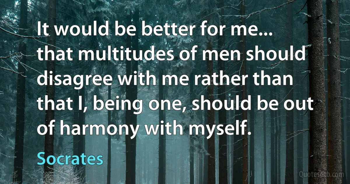 It would be better for me... that multitudes of men should disagree with me rather than that I, being one, should be out of harmony with myself. (Socrates)