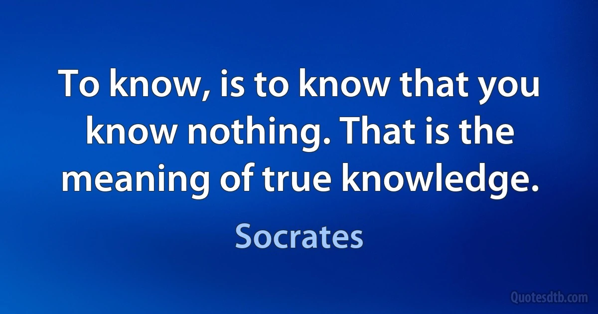 To know, is to know that you know nothing. That is the meaning of true knowledge. (Socrates)