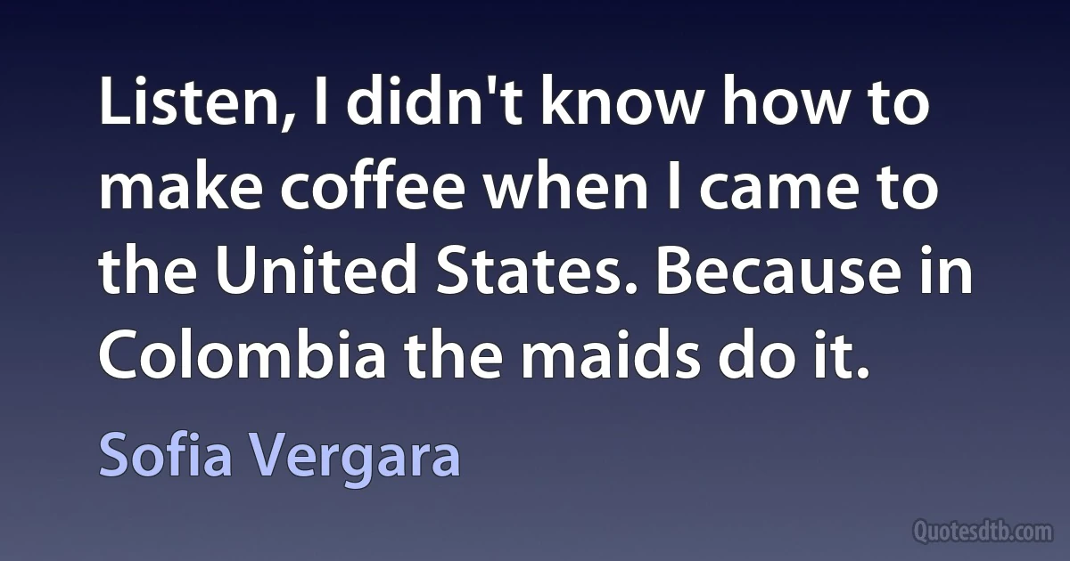 Listen, I didn't know how to make coffee when I came to the United States. Because in Colombia the maids do it. (Sofia Vergara)