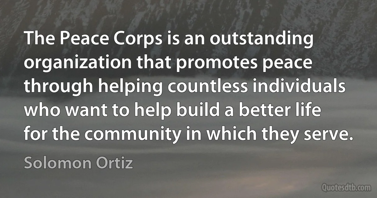 The Peace Corps is an outstanding organization that promotes peace through helping countless individuals who want to help build a better life for the community in which they serve. (Solomon Ortiz)