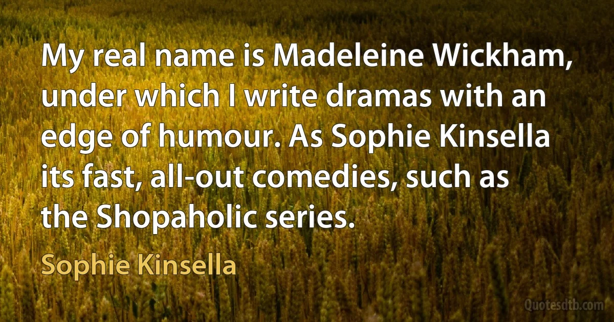 My real name is Madeleine Wickham, under which I write dramas with an edge of humour. As Sophie Kinsella its fast, all-out comedies, such as the Shopaholic series. (Sophie Kinsella)