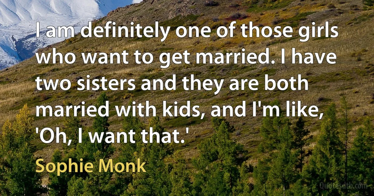 I am definitely one of those girls who want to get married. I have two sisters and they are both married with kids, and I'm like, 'Oh, I want that.' (Sophie Monk)