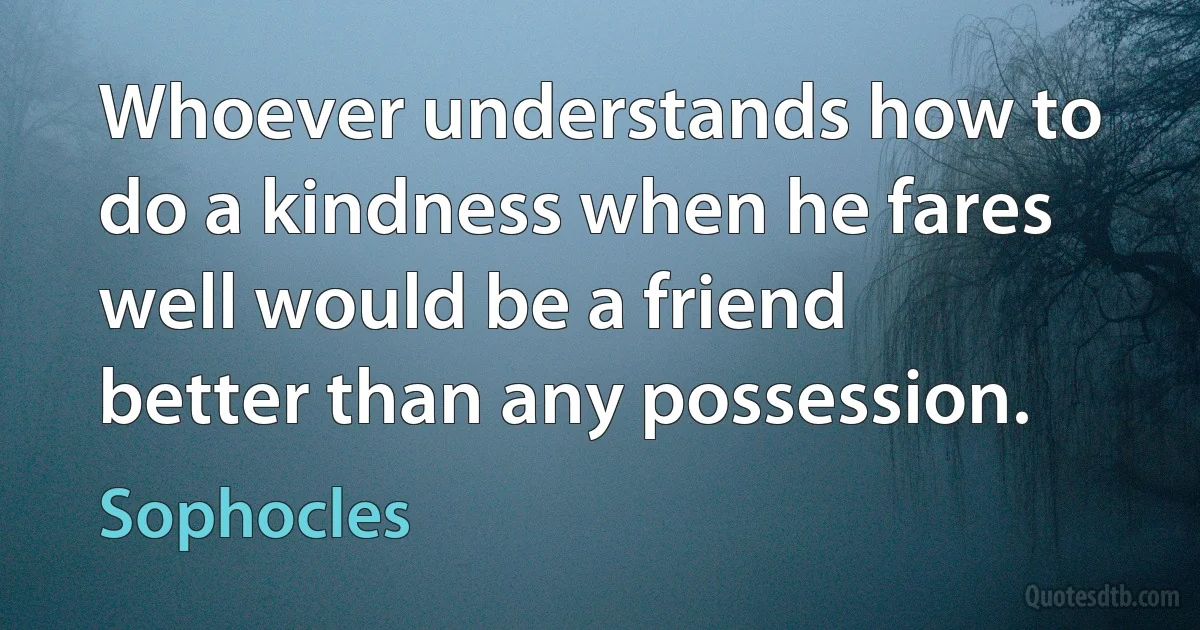 Whoever understands how to do a kindness when he fares well would be a friend better than any possession. (Sophocles)