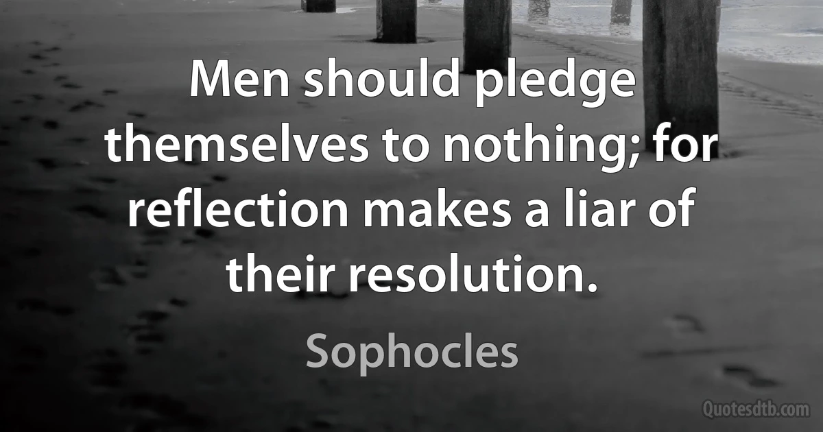 Men should pledge themselves to nothing; for reflection makes a liar of their resolution. (Sophocles)