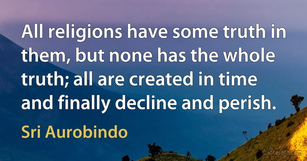 All religions have some truth in them, but none has the whole truth; all are created in time and finally decline and perish. (Sri Aurobindo)