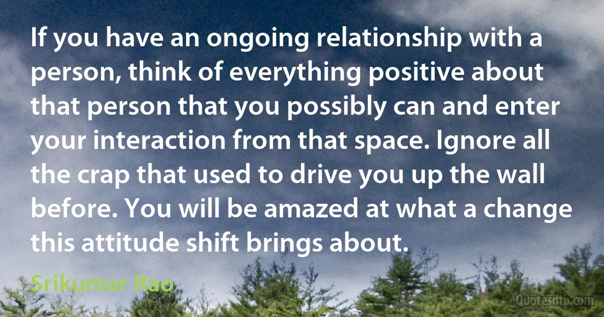 If you have an ongoing relationship with a person, think of everything positive about that person that you possibly can and enter your interaction from that space. Ignore all the crap that used to drive you up the wall before. You will be amazed at what a change this attitude shift brings about. (Srikumar Rao)