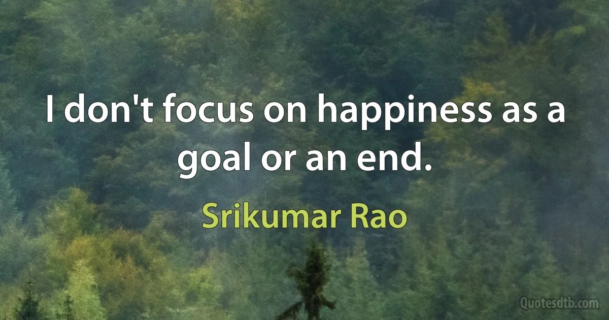 I don't focus on happiness as a goal or an end. (Srikumar Rao)