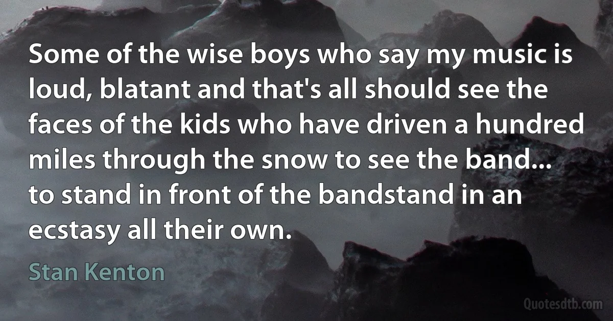 Some of the wise boys who say my music is loud, blatant and that's all should see the faces of the kids who have driven a hundred miles through the snow to see the band... to stand in front of the bandstand in an ecstasy all their own. (Stan Kenton)