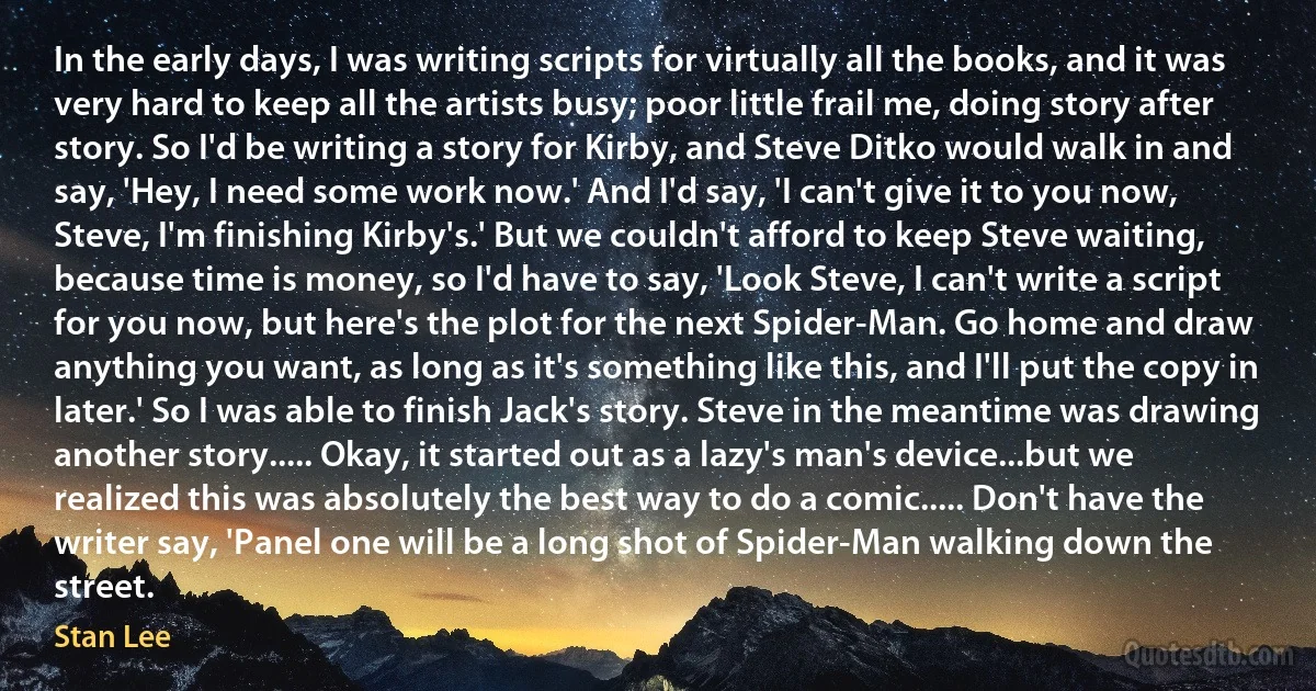 In the early days, I was writing scripts for virtually all the books, and it was very hard to keep all the artists busy; poor little frail me, doing story after story. So I'd be writing a story for Kirby, and Steve Ditko would walk in and say, 'Hey, I need some work now.' And I'd say, 'I can't give it to you now, Steve, I'm finishing Kirby's.' But we couldn't afford to keep Steve waiting, because time is money, so I'd have to say, 'Look Steve, I can't write a script for you now, but here's the plot for the next Spider-Man. Go home and draw anything you want, as long as it's something like this, and I'll put the copy in later.' So I was able to finish Jack's story. Steve in the meantime was drawing another story..... Okay, it started out as a lazy's man's device...but we realized this was absolutely the best way to do a comic..... Don't have the writer say, 'Panel one will be a long shot of Spider-Man walking down the street. (Stan Lee)