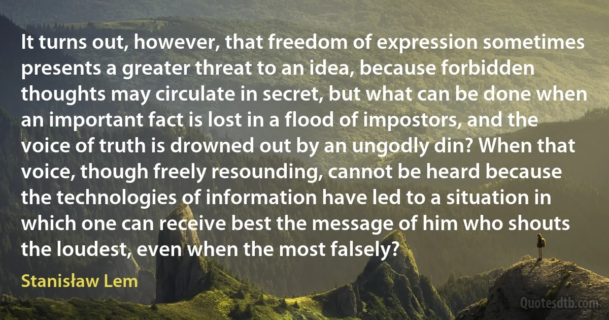 It turns out, however, that freedom of expression sometimes presents a greater threat to an idea, because forbidden thoughts may circulate in secret, but what can be done when an important fact is lost in a flood of impostors, and the voice of truth is drowned out by an ungodly din? When that voice, though freely resounding, cannot be heard because the technologies of information have led to a situation in which one can receive best the message of him who shouts the loudest, even when the most falsely? (Stanisław Lem)