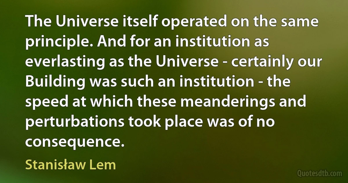 The Universe itself operated on the same principle. And for an institution as everlasting as the Universe - certainly our Building was such an institution - the speed at which these meanderings and perturbations took place was of no consequence. (Stanisław Lem)