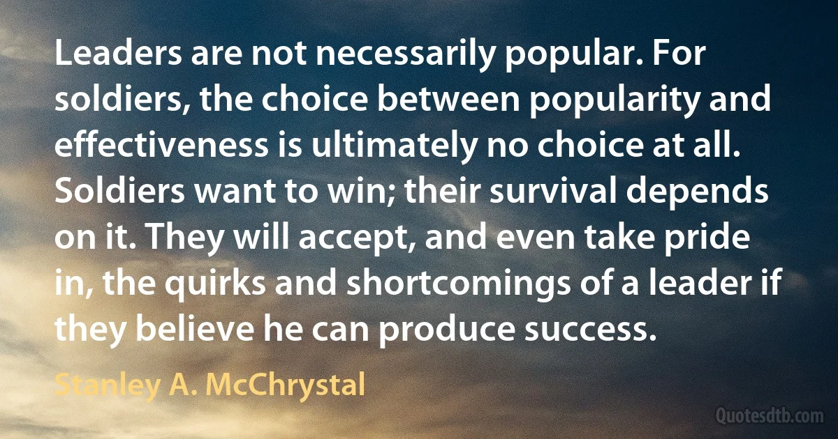 Leaders are not necessarily popular. For soldiers, the choice between popularity and effectiveness is ultimately no choice at all. Soldiers want to win; their survival depends on it. They will accept, and even take pride in, the quirks and shortcomings of a leader if they believe he can produce success. (Stanley A. McChrystal)