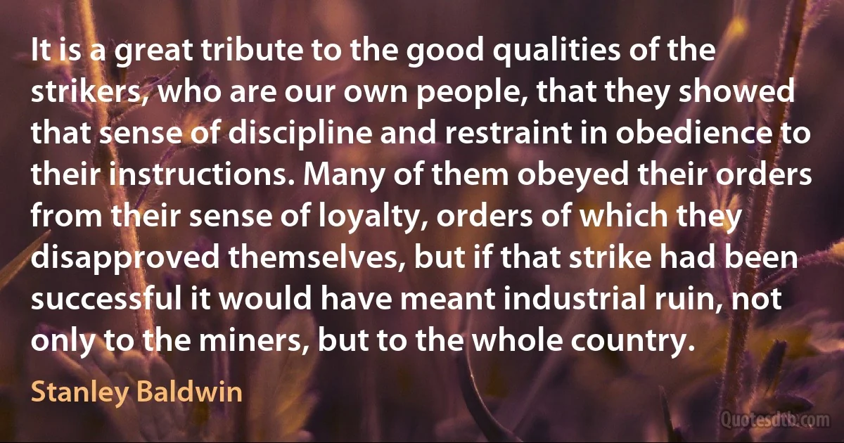 It is a great tribute to the good qualities of the strikers, who are our own people, that they showed that sense of discipline and restraint in obedience to their instructions. Many of them obeyed their orders from their sense of loyalty, orders of which they disapproved themselves, but if that strike had been successful it would have meant industrial ruin, not only to the miners, but to the whole country. (Stanley Baldwin)