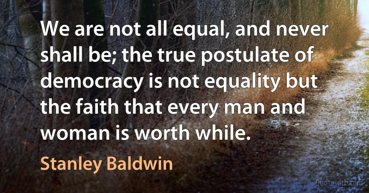 We are not all equal, and never shall be; the true postulate of democracy is not equality but the faith that every man and woman is worth while. (Stanley Baldwin)