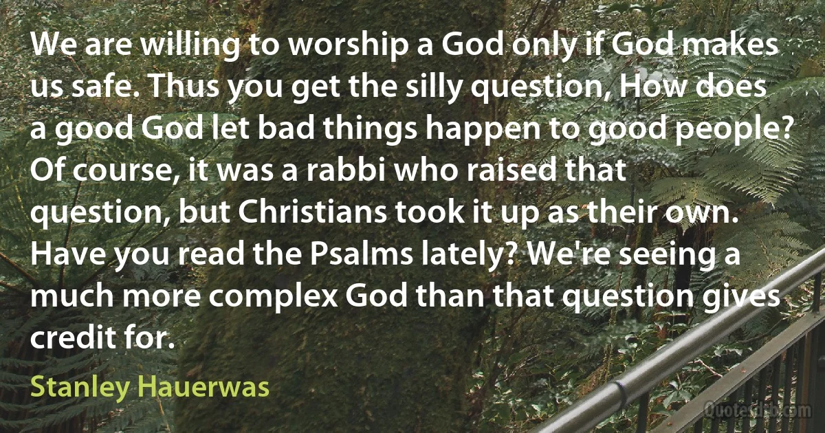 We are willing to worship a God only if God makes us safe. Thus you get the silly question, How does a good God let bad things happen to good people? Of course, it was a rabbi who raised that question, but Christians took it up as their own. Have you read the Psalms lately? We're seeing a much more complex God than that question gives credit for. (Stanley Hauerwas)