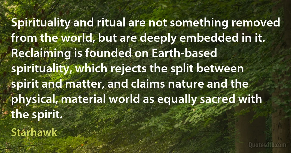 Spirituality and ritual are not something removed from the world, but are deeply embedded in it.
Reclaiming is founded on Earth-based spirituality, which rejects the split between spirit and matter, and claims nature and the physical, material world as equally sacred with the spirit. (Starhawk)