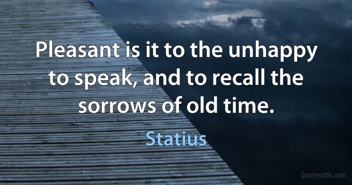 Pleasant is it to the unhappy to speak, and to recall the sorrows of old time. (Statius)