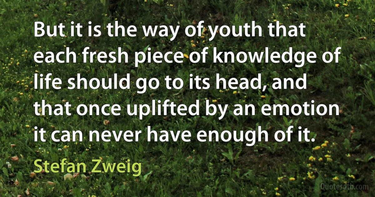 But it is the way of youth that each fresh piece of knowledge of life should go to its head, and that once uplifted by an emotion it can never have enough of it. (Stefan Zweig)