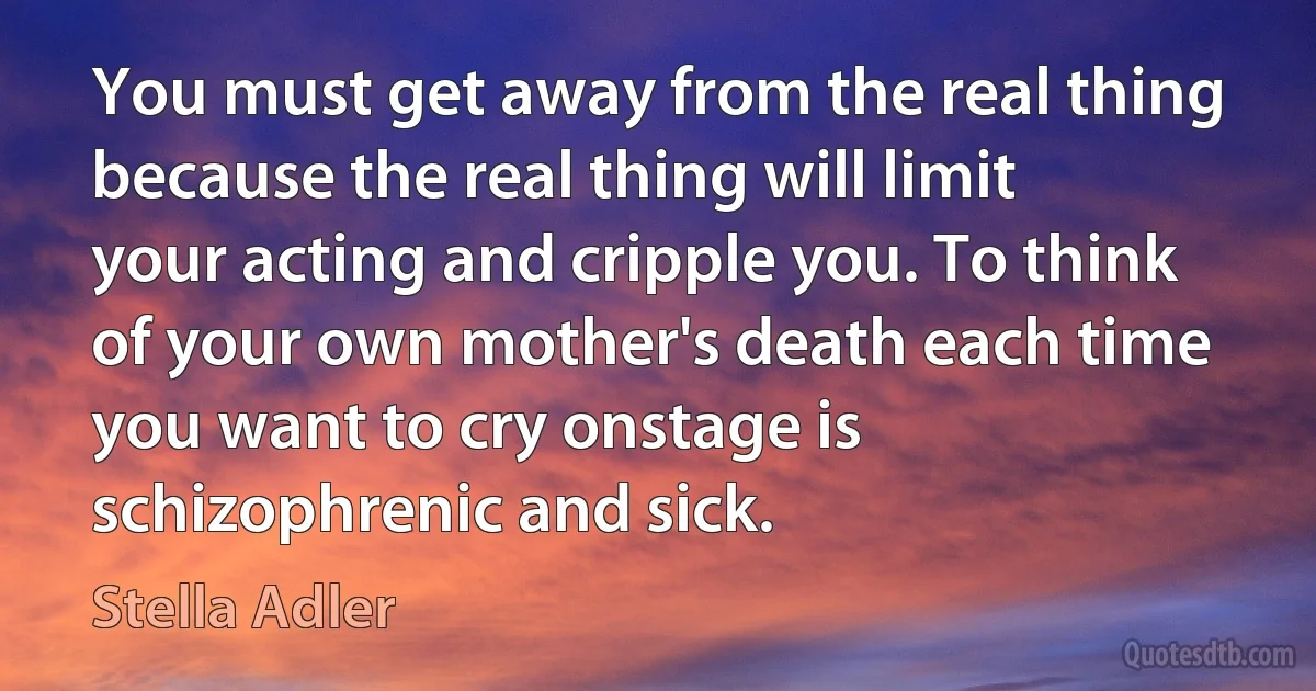 You must get away from the real thing because the real thing will limit your acting and cripple you. To think of your own mother's death each time you want to cry onstage is schizophrenic and sick. (Stella Adler)