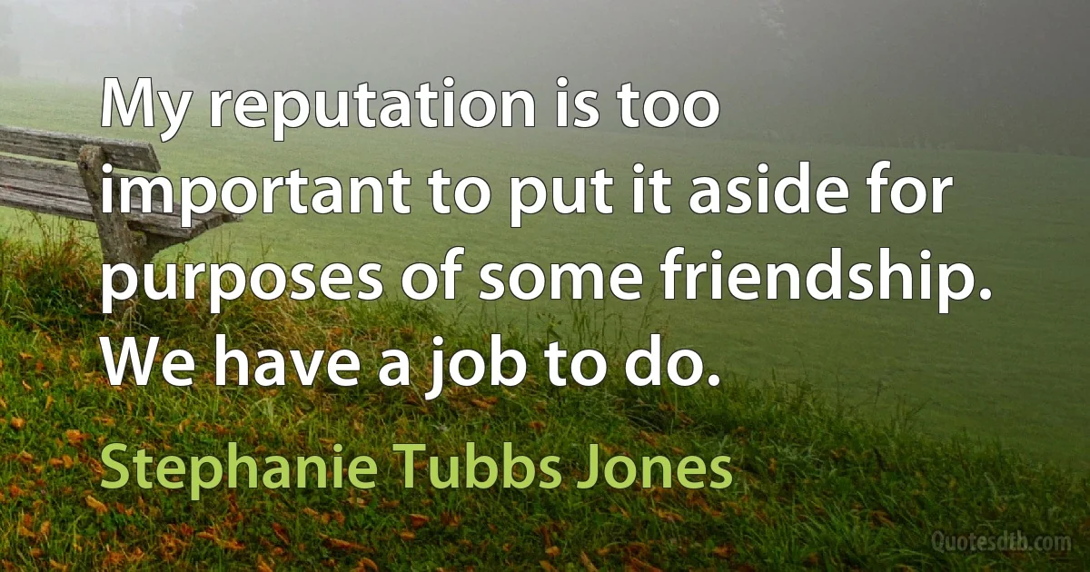 My reputation is too important to put it aside for purposes of some friendship. We have a job to do. (Stephanie Tubbs Jones)