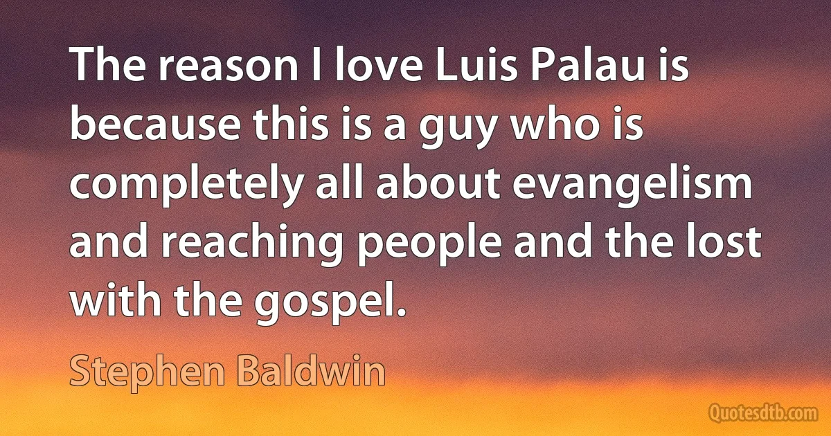 The reason I love Luis Palau is because this is a guy who is completely all about evangelism and reaching people and the lost with the gospel. (Stephen Baldwin)