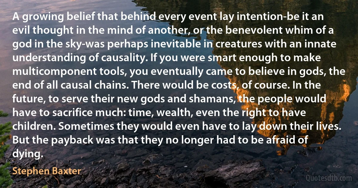 A growing belief that behind every event lay intention-be it an evil thought in the mind of another, or the benevolent whim of a god in the sky-was perhaps inevitable in creatures with an innate understanding of causality. If you were smart enough to make multicomponent tools, you eventually came to believe in gods, the end of all causal chains. There would be costs, of course. In the future, to serve their new gods and shamans, the people would have to sacrifice much: time, wealth, even the right to have children. Sometimes they would even have to lay down their lives. But the payback was that they no longer had to be afraid of dying. (Stephen Baxter)