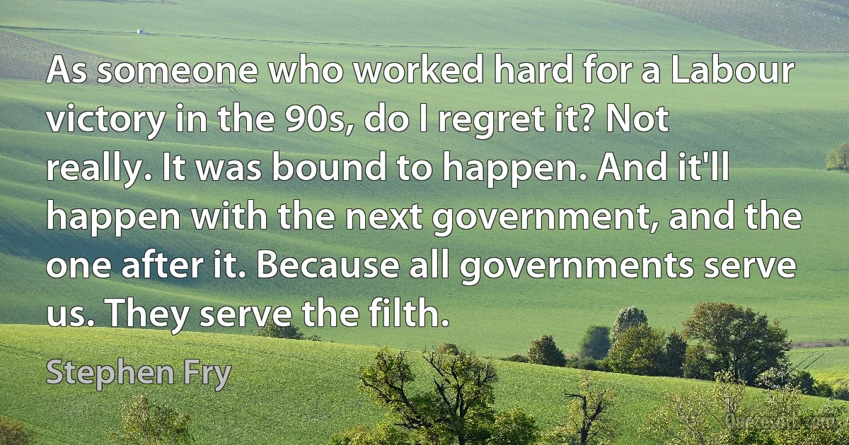 As someone who worked hard for a Labour victory in the 90s, do I regret it? Not really. It was bound to happen. And it'll happen with the next government, and the one after it. Because all governments serve us. They serve the filth. (Stephen Fry)