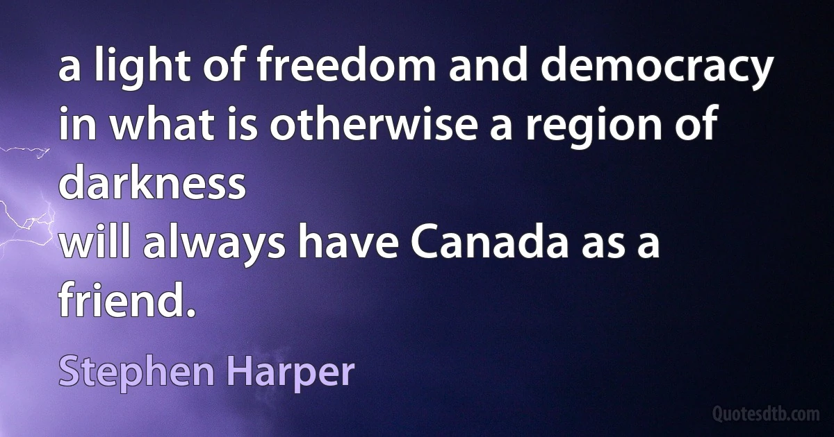 a light of freedom and democracy in what is otherwise a region of darkness
will always have Canada as a friend. (Stephen Harper)